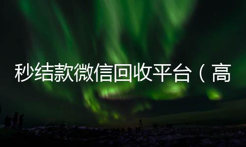 秒结款微信回收回收微信联系方式平台（高价回收微信秒结）