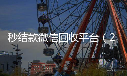 秒结款微信回收高价回收微信300元秒结平台（24小时vx回收平台）