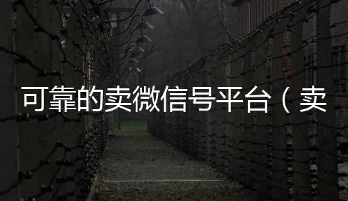 可靠的卖微信号24小时靠谱收微信平台平台（卖微信账号的平台）