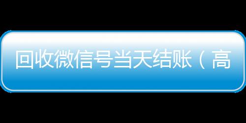 回收微信号当天结回收vx号账（高价回收微信号当天结账）