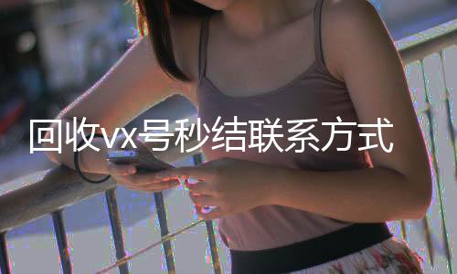 回收vx号秒结联高价收微信号秒结系方式（微信回收高价秒结平台）