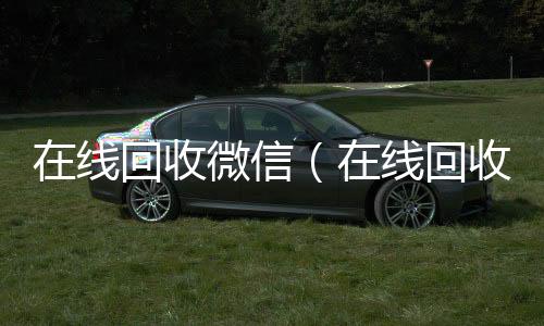在线回收微信回收微信号（在线回收微信聊天记录）