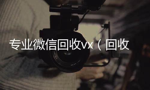 专业微信回收v24小时收微信靠谱回收x（回收微信平台有哪些）