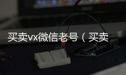 买卖vx微信老24小时回收微信号（买卖vx微信老号安全吗）