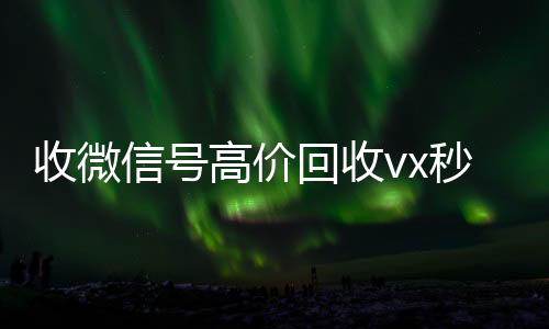 收微信号高价回收24小时收微信靠谱回收vx秒结（正规高价回收微信号）