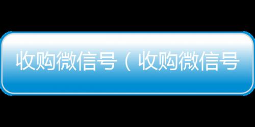 收购微信号（收可靠的卖微信号平台购微信号24在线实时到账）