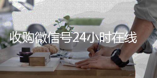 收购微信号24小时回收微信联系方式在线秒结平台（收购微信号立马结账）