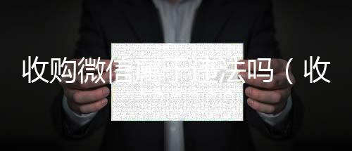 收购微信属于违法回收vx号吗（收购微信是真的假的会给钱吗）