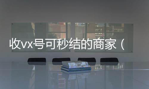 收vx号可秒结微信回收的商家（有谁收微信号秒结的）