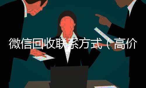 微信回收联系方式微信号买卖平台（高价回收微信500元秒结网站）