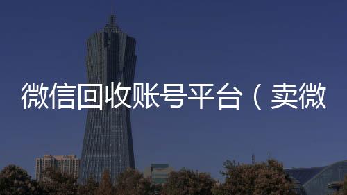 微信回收账号平24小时收微信靠谱台（卖微信的正规交易平台）
