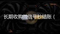  长期收购微信号秒结账（收购微信号立马结账的微信联系方式）