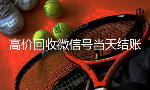 高价回收微信号当天结微信账号回收价格表账（24小时高价回收微信秒结微信号）