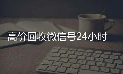 高价回收微信号24小收vx号时在线（2021年最新高价回收微信号）