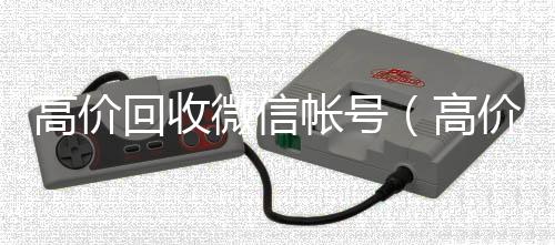 高价回收微信帐号高价回收微信300元秒结（高价回收微信帐号话术怎么说）