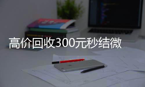 高价回收300元24小时回收vx秒结微信（高价回收微信现结）