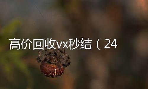 高价回收vx秒结24小时在线回收vx（24小时高价回收vx秒结）