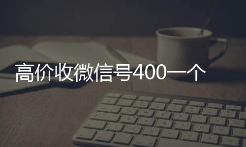高价收微信号400高价回收微信秒接一个不成问题（高价收微信号2019）
