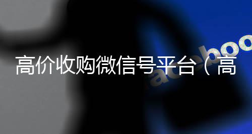 高价收购微信号平回收微信台（高价收购微信号其中的秘密）