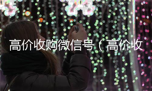 高价收购微信号在线24小时回收vx（高价收购微信号的目的）