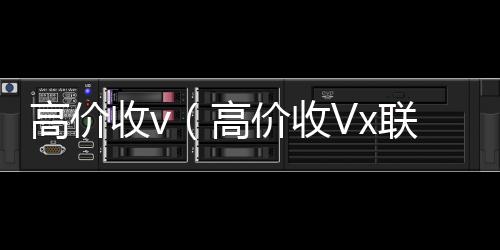 高价收v（微信回收正规平台高价收Vx联系方式）