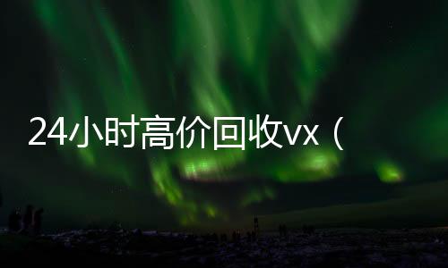 24小时高价回收vx回收秒结vx（回收vx号秒结联系方式）