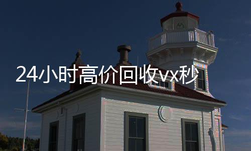 24小时高价回收v回收微信秒结x秒结（回收vx号秒结联系方式）