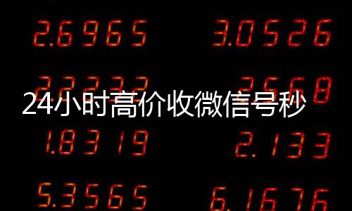 24小时高价收微信号回收微信秒结账联系方式秒结（收微信号平台 价格高 结账快）