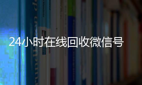 24小时在线回收微信24小时vx回收平台号专业平台（24小时高价回收微信号平台）